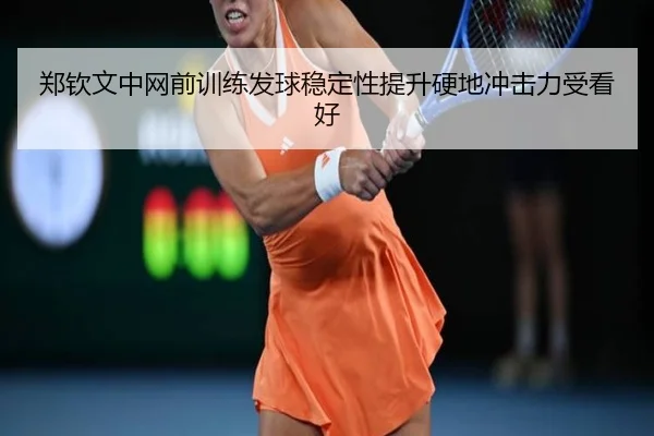 郑钦文中网前训练发球稳定性提升硬地冲击力受看好（MorganSport）