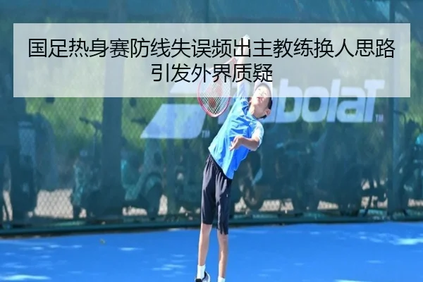 国足热身赛防线失误频出主教练换人思路引发外界质疑（MorganSport）